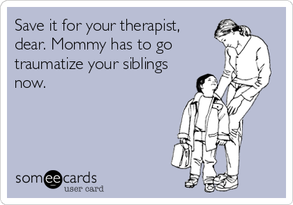Save it for your therapist,
dear. Mommy has to go
traumatize your siblings
now.