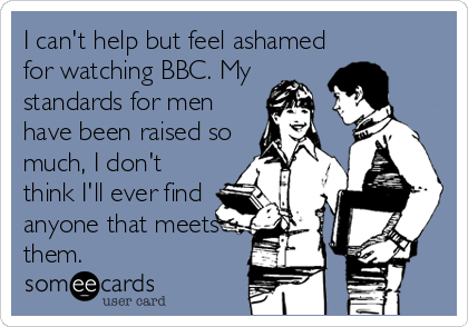 I can't help but feel ashamed
for watching BBC. My
standards for men
have been raised so
much, I don't
think I'll ever find
anyone that meets
them.