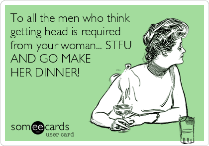 To all the men who think
getting head is required
from your woman... STFU
AND GO MAKE
HER DINNER!