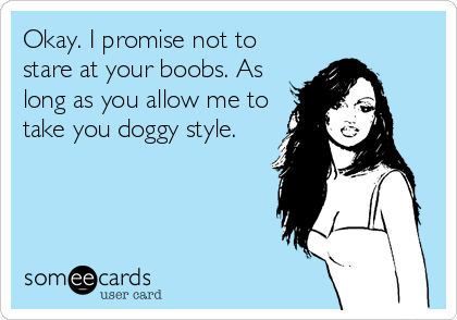 Okay. I promise not to
stare at your boobs. As
long as you allow me to
take you doggy style.