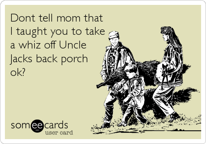 Dont tell mom that
I taught you to take
a whiz off Uncle
Jacks back porch
ok?