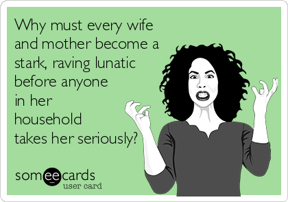 Why must every wife and mother become a stark, raving lunatic before anyone in her household takes her seriously?