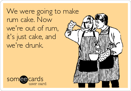 We were going to make
rum cake. Now
we're out of rum,
it's just cake, and
we're drunk.
