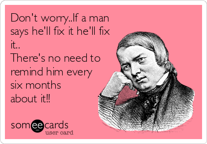 Don't worry..If a man
says he'll fix it he'll fix
it..       
There's no need to
remind him every
six months
about it!!