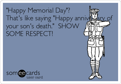 "Happy Memorial Day"? 
That's like saying "Happy anniversary of
your son's death."  SHOW
SOME RESPECT!