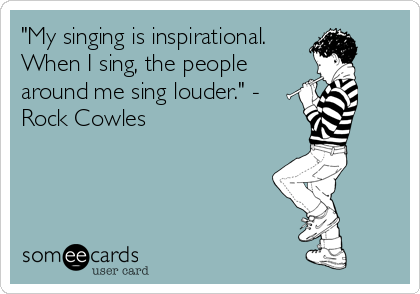 "My singing is inspirational.
When I sing, the people
around me sing louder." -
Rock Cowles