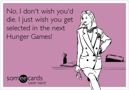No, I don't wish you'd
die. I just wish you get
selected in the next
Hunger Games!