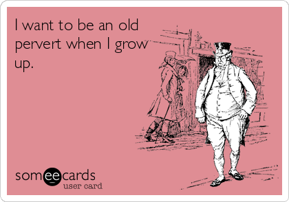 I want to be an old
pervert when I grow
up.