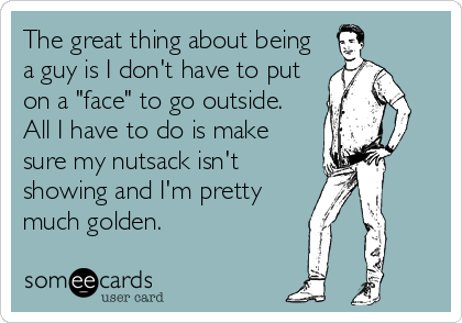 The great thing about being
a guy is I don't have to put
on a "face" to go outside.
All I have to do is make
sure my nutsack isn't
showing and I'm pretty
much golden.