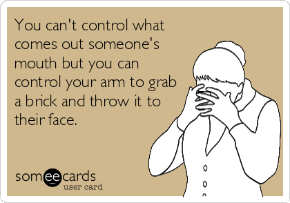 You can't control what
comes out someone's
mouth but you can
control your arm to grab
a brick and throw it to
their face.