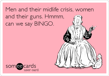 Men and their midlife crisis, women
and their guns. Hmmm,
can we say BINGO.