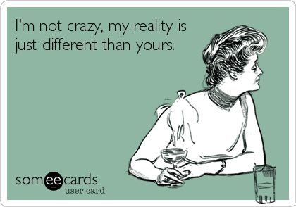 I'm not crazy, my reality is
just different than yours.