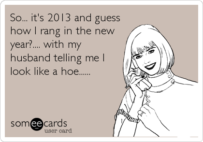 So... it's 2013 and guess
how I rang in the new
year?.... with my
husband telling me I
look like a hoe......