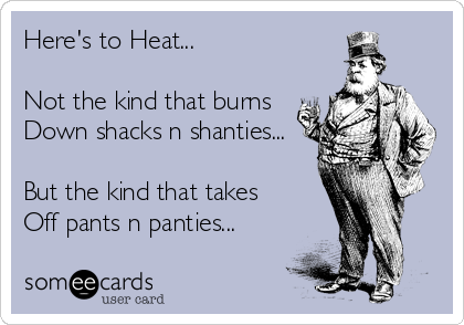 Here's to Heat...

Not the kind that burns
Down shacks n shanties...

But the kind that takes 
Off pants n panties...