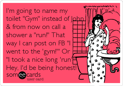 I'm going to name my
toilet "Gym" instead of John
& from now on call a
shower a "run!" That
way I can post on FB "I
went to the 