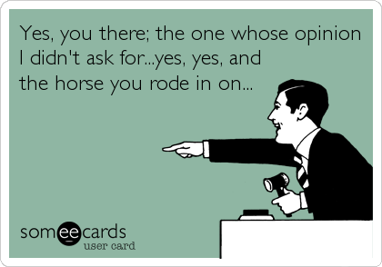 Yes, you there; the one whose opinion
I didn't ask for...yes, yes, and
the horse you rode in on...