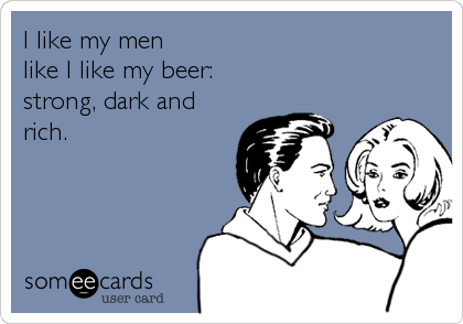 I like my men 
like I like my beer: 
strong, dark and
rich.