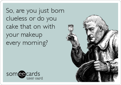 So, are you just born
clueless or do you
cake that on with
your makeup 
every morning?