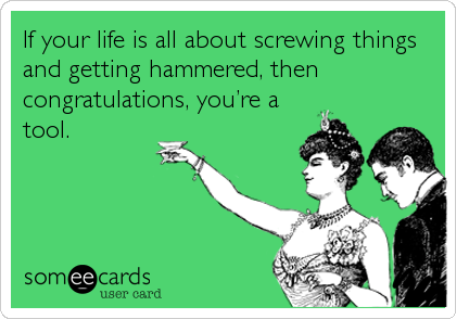 If your life is all about screwing things
and getting hammered, then
congratulations, you’re a
tool.
