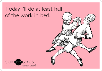Today I'll do at least half
of the work in bed.