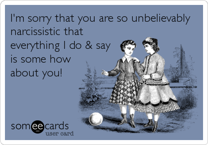 I'm sorry that you are so unbelievably
narcissistic that
everything I do & say
is some how
about you!