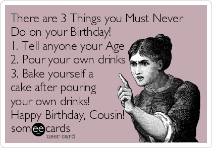 There are 3 Things you Must Never
Do on your Birthday!
1. Tell anyone your Age
2. Pour your own drinks
3. Bake yourself a
cake after pouring
your own drinks!
Happy Birthday, Cousin!