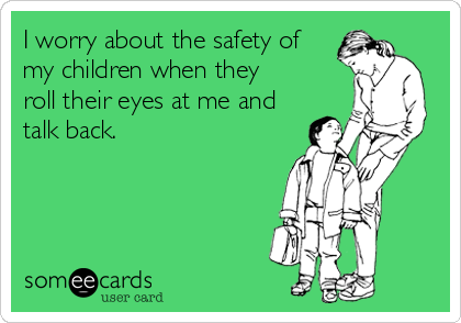 I worry about the safety of
my children when they
roll their eyes at me and
talk back.