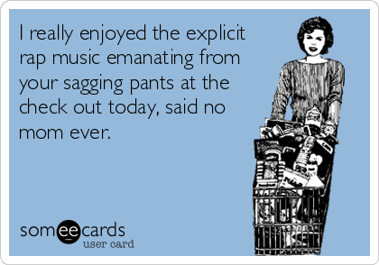 I really enjoyed the explicit
rap music emanating from
your sagging pants at the
check out today, said no
mom ever.