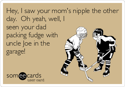 Hey, I saw your mom's nipple the other
day.  Oh yeah, well, I
seen your dad
packing fudge with
uncle Joe in the
garage!