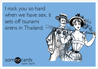 I rock you so hard
when we have sex, it
sets off tsunami
sirens in Thailand.