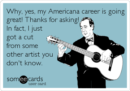Why, yes, my Americana career is going
great! Thanks for asking!
In fact, I just
got a cut
from some
other artist you
don't know.