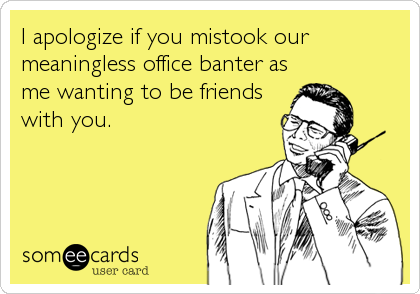 I apologize if you mistook our
meaningless office banter as
me wanting to be friends
with you.