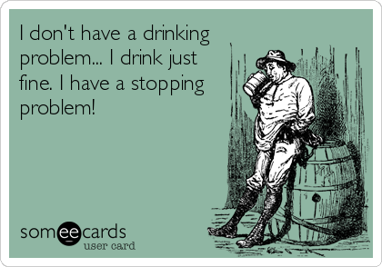 I don't have a drinking
problem... I drink just
fine. I have a stopping
problem!