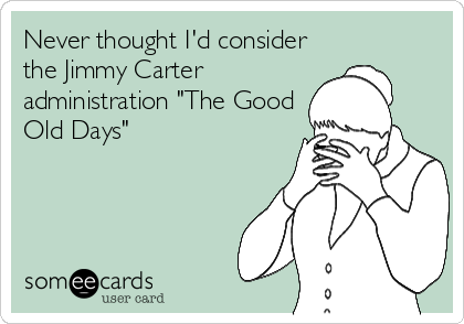 Never thought I'd consider
the Jimmy Carter
administration "The Good
Old Days"