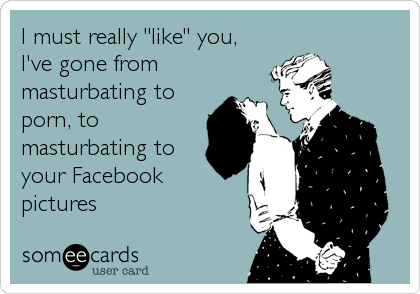 I must really "like" you,
I've gone from
masturbating to
porn, to
masturbating to
your Facebook 
pictures