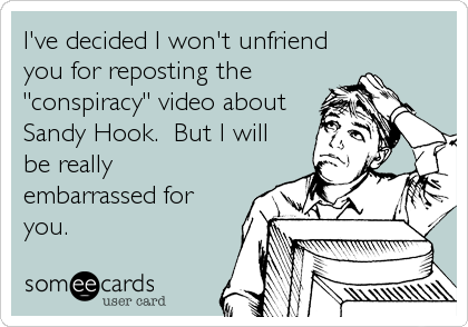 I've decided I won't unfriend
you for reposting the
"conspiracy" video about
Sandy Hook.  But I will
be really
embarrassed for
you.