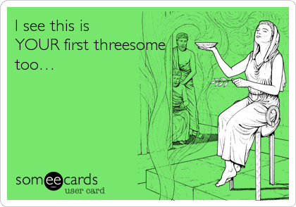 I see this is
YOUR first threesome
too…