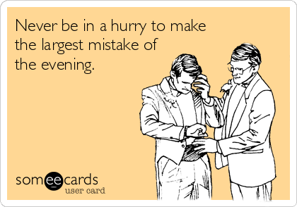 Never be in a hurry to make
the largest mistake of
the evening.