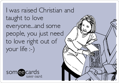 I was raised Christian and
taught to love
everyone...and some
people, you just need
to love right out of
your life :-)