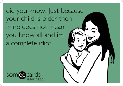 did you know...Just because
your child is older then
mine does not mean
you know all and im
a complete idiot