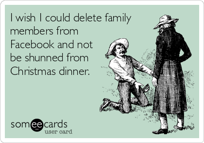 I wish I could delete family
members from
Facebook and not
be shunned from
Christmas dinner.