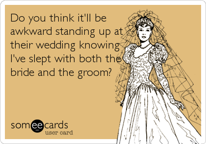 Do you think it'll be
awkward standing up at
their wedding knowing
I've slept with both the
bride and the groom?