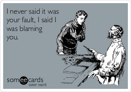 I never said it was
your fault, I said I
was blaming
you.