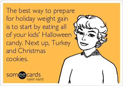 The best way to prepare
for holiday weight gain
is to start by eating all
of your kids' Halloween
candy. Next up, Turkey
and Christmas
cookies.