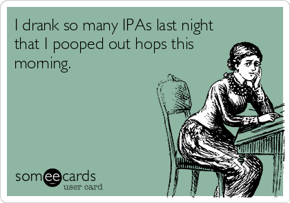 I drank so many IPAs last night
that I pooped out hops this
morning.