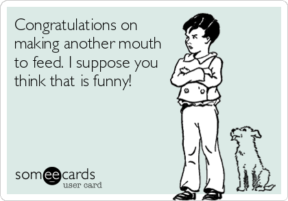Congratulations on
making another mouth
to feed. I suppose you
think that is funny!