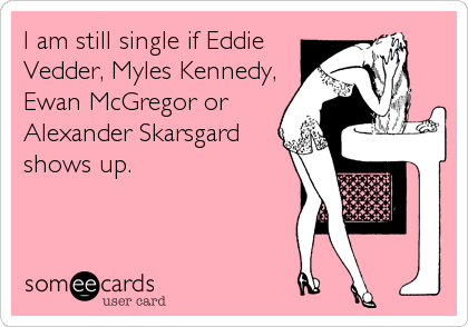 I am still single if Eddie
Vedder, Myles Kennedy,
Ewan McGregor or
Alexander Skarsgard
shows up.