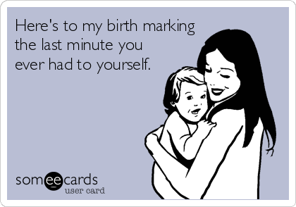 Here's to my birth marking the last minute you ever had to yourself.