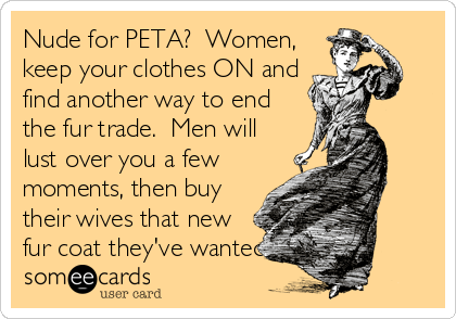 Nude for PETA?  Women,
keep your clothes ON and
find another way to end
the fur trade.  Men will 
lust over you a few
moments, then buy
their wives that new
fur coat they've wanted.