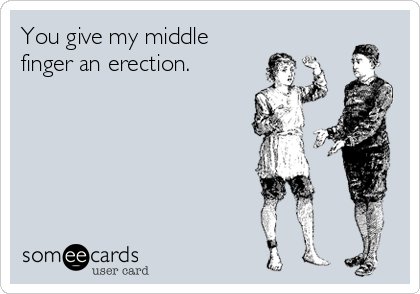 You give my middle
finger an erection.